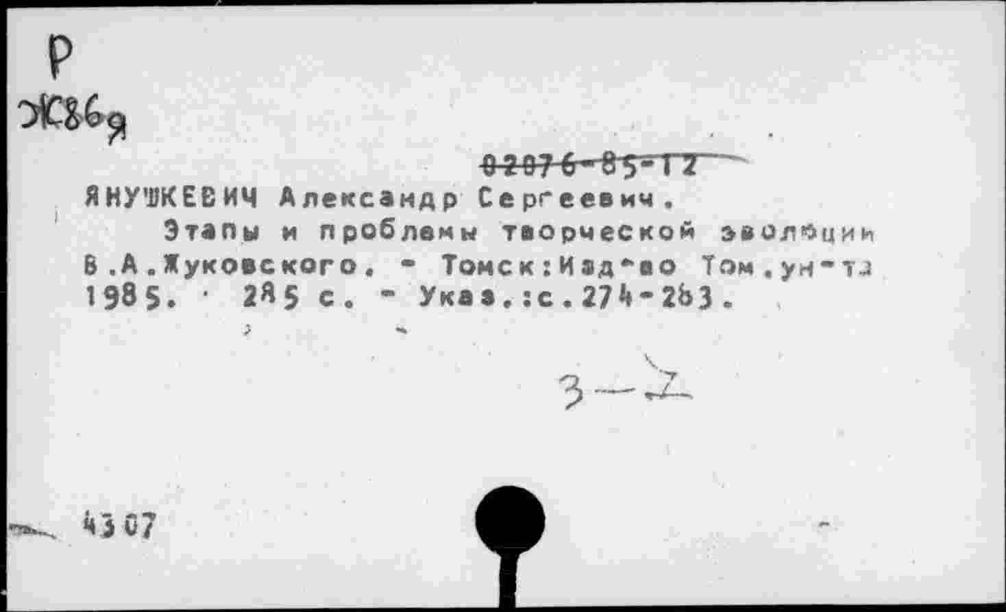 ﻿р
ЯНУШКЕВИЧ Александр Сергеевич.
Этапы и проблемы творческой эволюции 8 .А .Жуковского . - Томск:Изд-во Том.ум-и 1985. 1 2«5 с. - Указ.:с.274-283.
. *»307